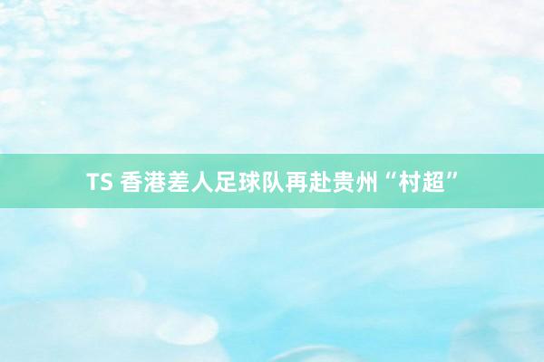 TS 香港差人足球队再赴贵州“村超”