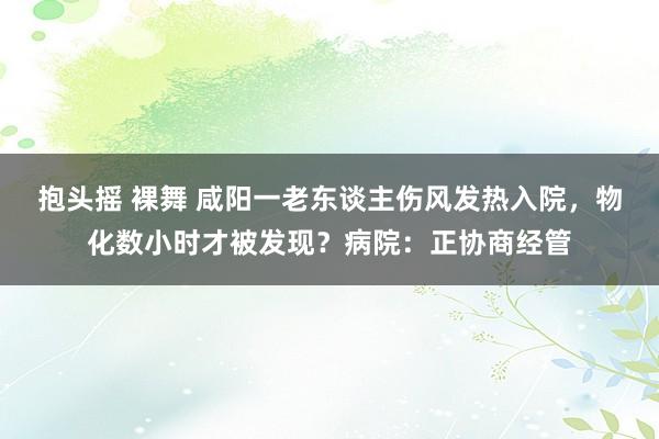 抱头摇 裸舞 咸阳一老东谈主伤风发热入院，物化数小时才被发现？病院：正协商经管