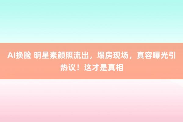 AI换脸 明星素颜照流出，塌房现场，真容曝光引热议！这才是真相