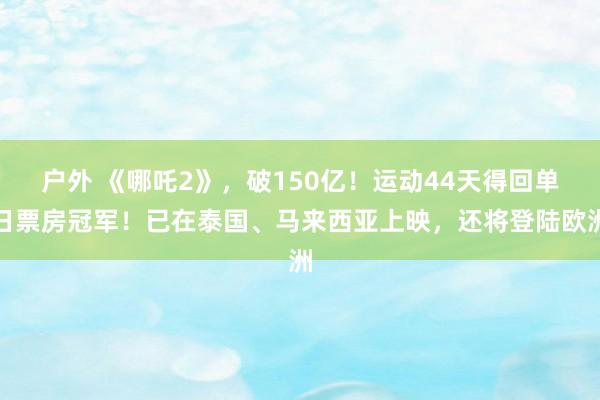 户外 《哪吒2》，破150亿！运动44天得回单日票房冠军！已在泰国、马来西亚上映，还将登陆欧洲