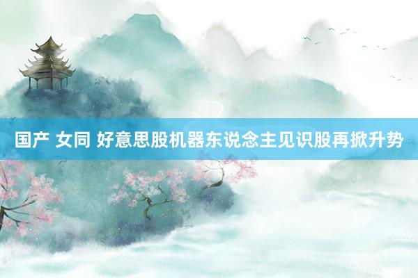 国产 女同 好意思股机器东说念主见识股再掀升势