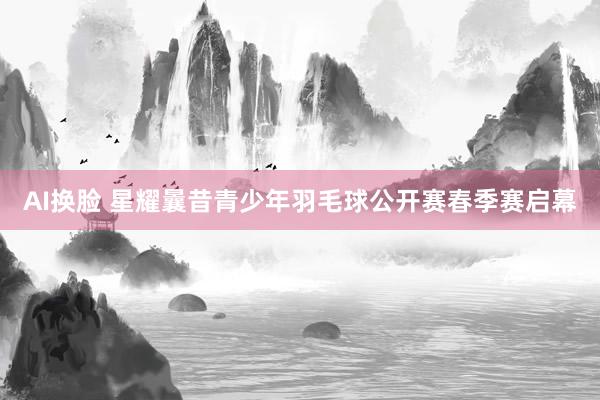 AI换脸 星耀曩昔青少年羽毛球公开赛春季赛启幕