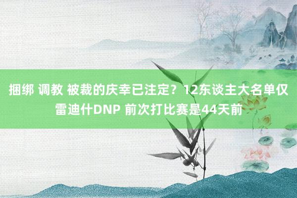 捆绑 调教 被裁的庆幸已注定？12东谈主大名单仅雷迪什DNP 前次打比赛是44天前