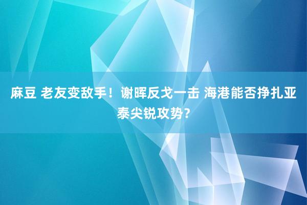麻豆 老友变敌手！谢晖反戈一击 海港能否挣扎亚泰尖锐攻势？