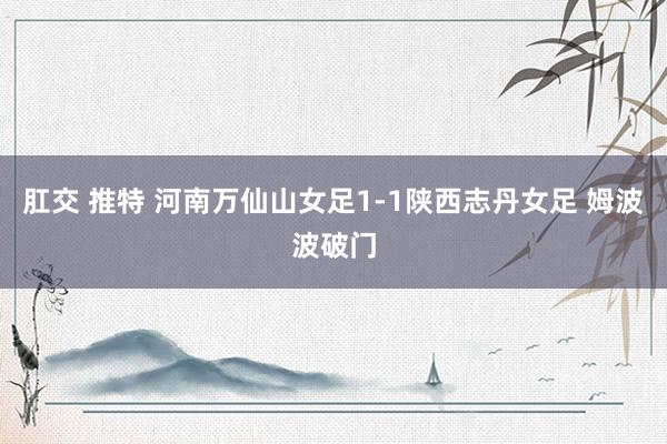 肛交 推特 河南万仙山女足1-1陕西志丹女足 姆波波破门