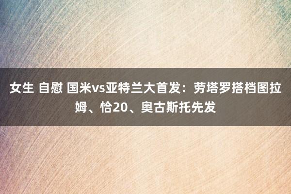 女生 自慰 国米vs亚特兰大首发：劳塔罗搭档图拉姆、恰20、奥古斯托先发