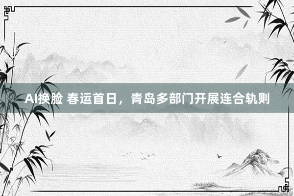 AI换脸 春运首日，青岛多部门开展连合轨则
