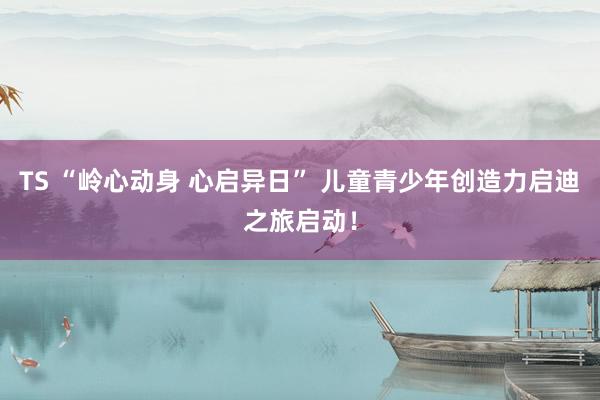TS “岭心动身 心启异日” 儿童青少年创造力启迪之旅启动！