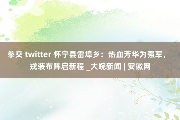 拳交 twitter 怀宁县雷埠乡：热血芳华为强军， 戎装布阵启新程 _大皖新闻 | 安徽网