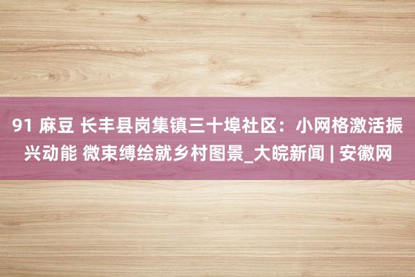 91 麻豆 长丰县岗集镇三十埠社区：小网格激活振兴动能 微束缚绘就乡村图景_大皖新闻 | 安徽网