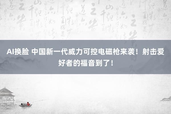 AI换脸 中国新一代威力可控电磁枪来袭！射击爱好者的福音到了！
