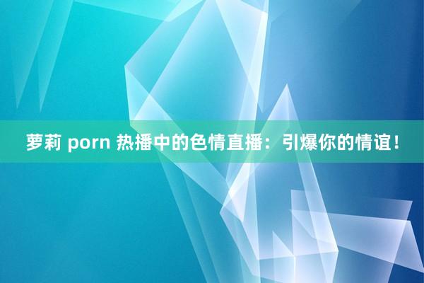 萝莉 porn 热播中的色情直播：引爆你的情谊！