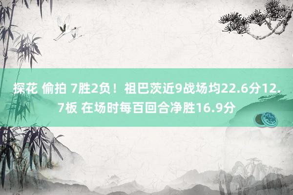 探花 偷拍 7胜2负！祖巴茨近9战场均22.6分12.7板 在场时每百回合净胜16.9分