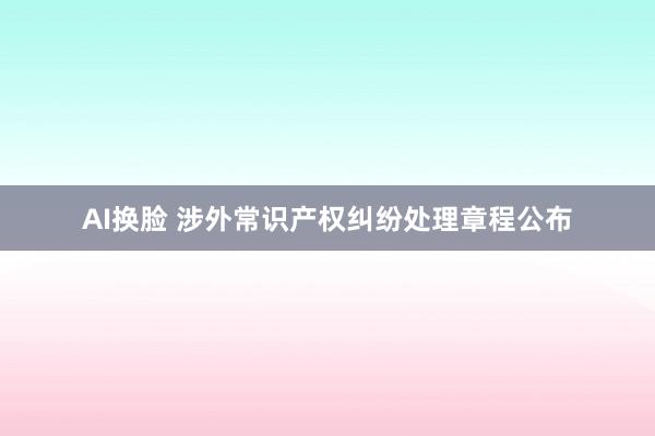 AI换脸 涉外常识产权纠纷处理章程公布
