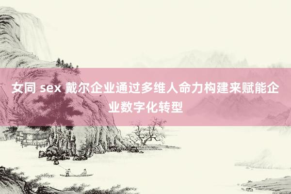 女同 sex 戴尔企业通过多维人命力构建来赋能企业数字化转型