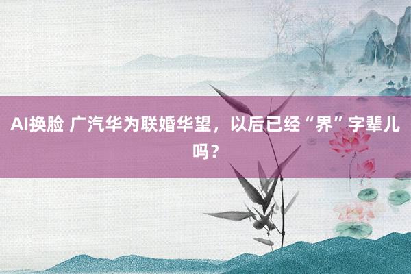 AI换脸 广汽华为联婚华望，以后已经“界”字辈儿吗？