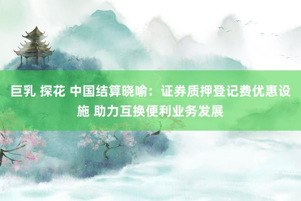 巨乳 探花 中国结算晓喻：证券质押登记费优惠设施 助力互换便利业务发展