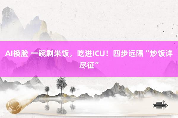 AI换脸 一碗剩米饭，吃进ICU！四步远隔“炒饭详尽征”