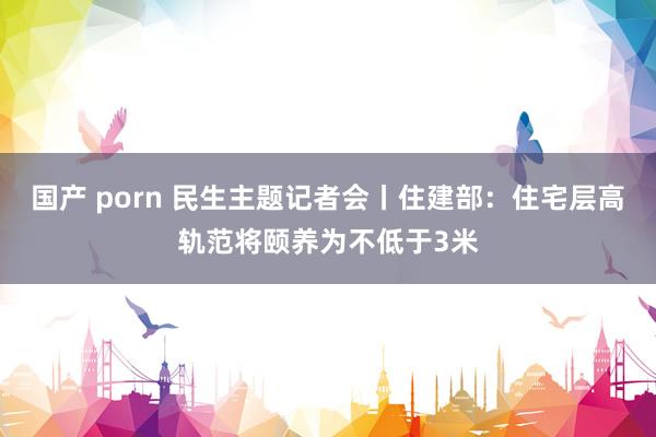 国产 porn 民生主题记者会丨住建部：住宅层高轨范将颐养为不低于3米
