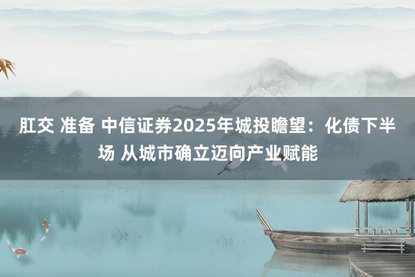 肛交 准备 中信证券2025年城投瞻望：化债下半场 从城市确立迈向产业赋能