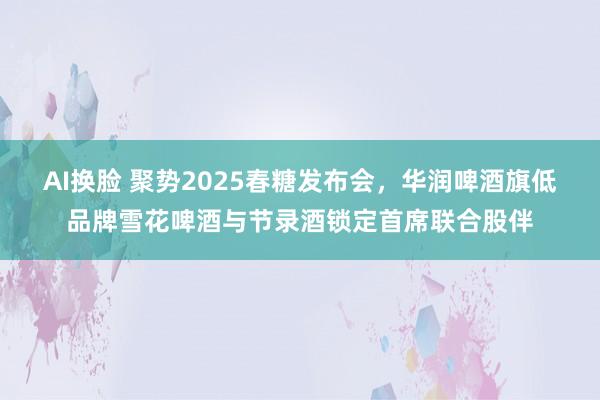 AI换脸 聚势2025春糖发布会，华润啤酒旗低品牌雪花啤酒与节录酒锁定首席联合股伴
