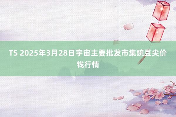TS 2025年3月28日宇宙主要批发市集豌豆尖价钱行情