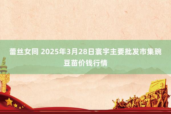 蕾丝女同 2025年3月28日寰宇主要批发市集豌豆苗价钱行情