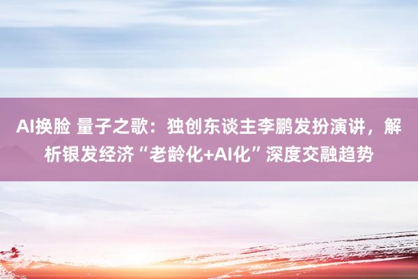 AI换脸 量子之歌：独创东谈主李鹏发扮演讲，解析银发经济“老龄化+AI化”深度交融趋势