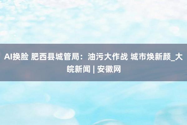 AI换脸 肥西县城管局：油污大作战 城市焕新颜_大皖新闻 | 安徽网