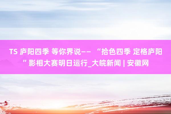 TS 庐阳四季 等你界说——  “拾色四季 定格庐阳”影相大赛明日运行_大皖新闻 | 安徽网