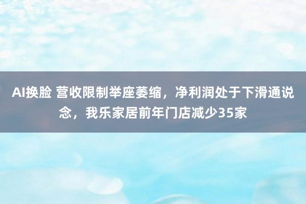AI换脸 营收限制举座萎缩，净利润处于下滑通说念，我乐家居前年门店减少35家