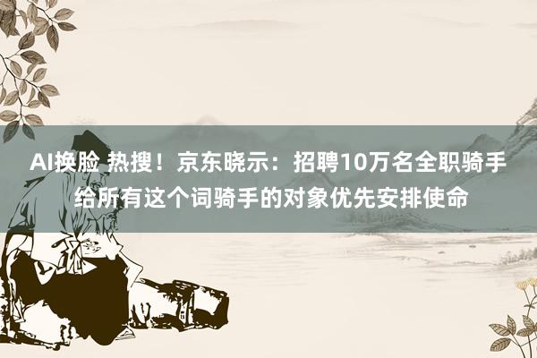 AI换脸 热搜！京东晓示：招聘10万名全职骑手 给所有这个词骑手的对象优先安排使命