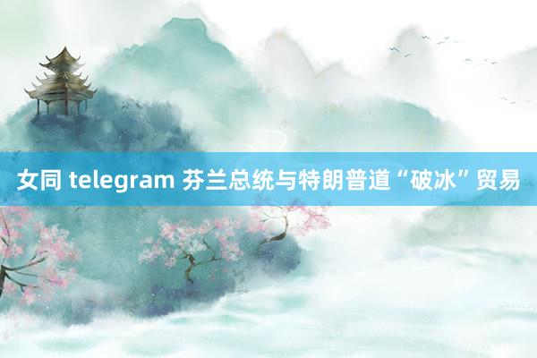 女同 telegram 芬兰总统与特朗普道“破冰”贸易