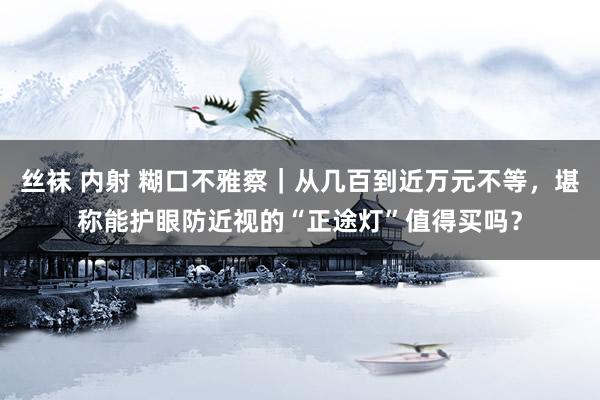 丝袜 内射 糊口不雅察｜从几百到近万元不等，堪称能护眼防近视的“正途灯”值得买吗？